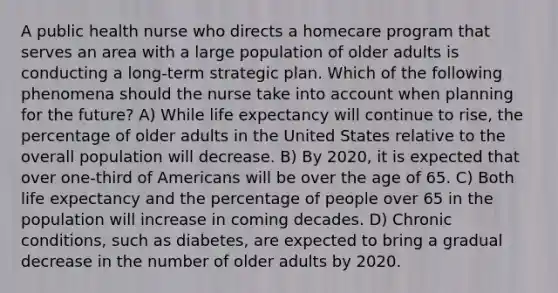 A public health nurse who directs a homecare program that serves an area with a large population of older adults is conducting a long-term strategic plan. Which of the following phenomena should the nurse take into account when planning for the future? A) While life expectancy will continue to rise, the percentage of older adults in the United States relative to the overall population will decrease. B) By 2020, it is expected that over one-third of Americans will be over the age of 65. C) Both life expectancy and the percentage of people over 65 in the population will increase in coming decades. D) Chronic conditions, such as diabetes, are expected to bring a gradual decrease in the number of older adults by 2020.