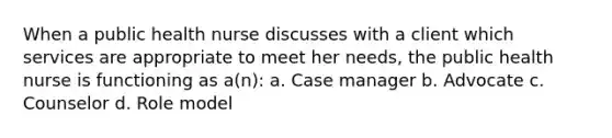 When a public health nurse discusses with a client which services are appropriate to meet her needs, the public health nurse is functioning as a(n): a. Case manager b. Advocate c. Counselor d. Role model