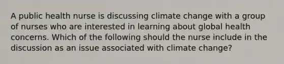 A public health nurse is discussing climate change with a group of nurses who are interested in learning about global health concerns. Which of the following should the nurse include in the discussion as an issue associated with climate change?