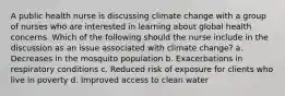 A public health nurse is discussing climate change with a group of nurses who are interested in learning about global health concerns. Which of the following should the nurse include in the discussion as an issue associated with climate change? a. Decreases in the mosquito population b. Exacerbations in respiratory conditions c. Reduced risk of exposure for clients who live in poverty d. Improved access to clean water