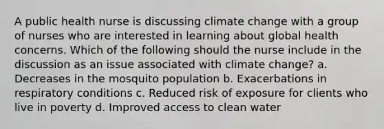 A public health nurse is discussing climate change with a group of nurses who are interested in learning about global health concerns. Which of the following should the nurse include in the discussion as an issue associated with climate change? a. Decreases in the mosquito population b. Exacerbations in respiratory conditions c. Reduced risk of exposure for clients who live in poverty d. Improved access to clean water
