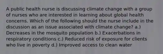 A public health nurse is discussing climate change with a group of nurses who are interested in learning about global health concerns. Which of the following should the nurse include in the discussion as an issue associated with climate change? a.) Decreases in the mosquito population b.) Exacerbations in respiratory conditions c.) Reduced risk of exposure for clients who live in poverty d.) Improved access to clean water