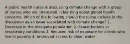 A public health nurse is discussing climate change with a group of nurses who are interested in learning about global health concerns. Which of the following should the nurse include in the discussion as an issue associated with climate change? 1. Decrease in the mosquito population 2. Exacerbations in respiratory conditions 3. Reduced risk of exposure for clients who live in poverty 4. Improved access to clean water