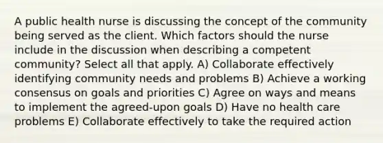 A public health nurse is discussing the concept of the community being served as the client. Which factors should the nurse include in the discussion when describing a competent community? Select all that apply. A) Collaborate effectively identifying community needs and problems B) Achieve a working consensus on goals and priorities C) Agree on ways and means to implement the agreed-upon goals D) Have no health care problems E) Collaborate effectively to take the required action