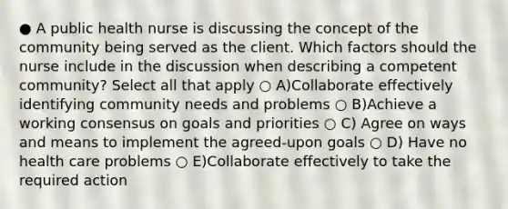 ● A public health nurse is discussing the concept of the community being served as the client. Which factors should the nurse include in the discussion when describing a competent community? Select all that apply ○ A)Collaborate effectively identifying community needs and problems ○ B)Achieve a working consensus on goals and priorities ○ C) Agree on ways and means to implement the agreed-upon goals ○ D) Have no health care problems ○ E)Collaborate effectively to take the required action