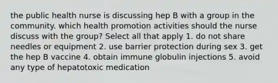 the public health nurse is discussing hep B with a group in the community. which health promotion activities should the nurse discuss with the group? Select all that apply 1. do not share needles or equipment 2. use barrier protection during sex 3. get the hep B vaccine 4. obtain immune globulin injections 5. avoid any type of hepatotoxic medication