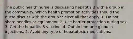 The public health nurse is discussing hepatitis B with a group in the community. Which health promotion activities should the nurse discuss with the group? Select all that apply. 1. Do not share needles or equipment. 2. Use barrier protection during sex. 3. Get the hepatitis B vaccine. 4. Obtain immune globulin injections. 5. Avoid any type of hepatotoxic medications.