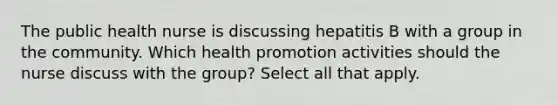 The public health nurse is discussing hepatitis B with a group in the community. Which health promotion activities should the nurse discuss with the group? Select all that apply.