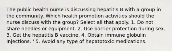 The public health nurse is discussing hepatitis B with a group in the community. Which health promotion activities should the nurse discuss with the group? Select all that apply. 1. Do not share needles or equipment. 2. Use barrier protection during sex. 3. Get the hepatitis B vaccine. 4. Obtain immune globulin injections. ' 5. Avoid any type of hepatotoxic medications.