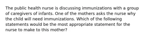 The public health nurse is discussing immunizations with a group of caregivers of infants. One of the mothers asks the nurse why the child will need immunizations. Which of the following statements would be the most appropriate statement for the nurse to make to this mother?