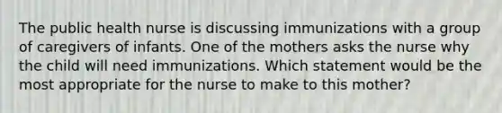 The public health nurse is discussing immunizations with a group of caregivers of infants. One of the mothers asks the nurse why the child will need immunizations. Which statement would be the most appropriate for the nurse to make to this mother?