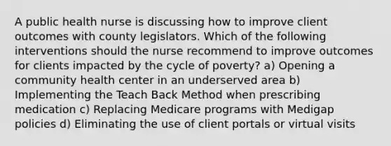 A public health nurse is discussing how to improve client outcomes with county legislators. Which of the following interventions should the nurse recommend to improve outcomes for clients impacted by the cycle of poverty? a) Opening a community health center in an underserved area b) Implementing the Teach Back Method when prescribing medication c) Replacing Medicare programs with Medigap policies d) Eliminating the use of client portals or virtual visits