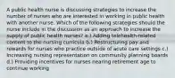 A public health nurse is discussing strategies to increase the number of nurses who are interested in working in public health with another nurse. Which of the following strategies should the nurse include in the discussion as an approach to increase the supply of public health nurses? a.) Adding telehealth-related content to the nursing curricula b.) Restructuring pay and rewards for nurses who practice outside of acute care settings c.) Increasing nursing representation on community planning boards d.) Providing incentives for nurses nearing retirement age to continue working