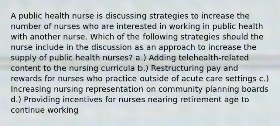 A public health nurse is discussing strategies to increase the number of nurses who are interested in working in public health with another nurse. Which of the following strategies should the nurse include in the discussion as an approach to increase the supply of public health nurses? a.) Adding telehealth-related content to the nursing curricula b.) Restructuring pay and rewards for nurses who practice outside of acute care settings c.) Increasing nursing representation on community planning boards d.) Providing incentives for nurses nearing retirement age to continue working