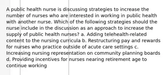 A public health nurse is discussing strategies to increase the number of nurses who are interested in working in public health with another nurse. Which of the following strategies should the nurse include in the discussion as an approach to increase the supply of public health nurses? a. Adding telehealth-related content to the nursing curricula b. Restructuring pay and rewards for nurses who practice outside of acute care settings c. Increasing nursing representation on community planning boards d. Providing incentives for nurses nearing retirement age to continue working