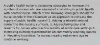 A public health nurse is discussing strategies to increase the number of nurses who are interested in working in public health with another nurse. Which of the following strategies should the nurse include in the discussion as an approach to increase the supply of public health nurses? 1. Adding telehealth-related content to the nursing curricula. 2. Restructuring pay and rewards for nurses who practice outside of acute care settings 3. Increasing nursing representation on community planning boards 4. Providing incentives for nurses nearing retirement age to continue working.