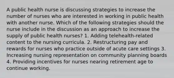 A public health nurse is discussing strategies to increase the number of nurses who are interested in working in public health with another nurse. Which of the following strategies should the nurse include in the discussion as an approach to increase the supply of public health nurses? 1. Adding telehealth-related content to the nursing curricula. 2. Restructuring pay and rewards for nurses who practice outside of acute care settings 3. Increasing nursing representation on community planning boards 4. Providing incentives for nurses nearing retirement age to continue working.