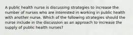 A public health nurse is discussing strategies to increase the number of nurses who are interested in working in public health with another nurse. Which of the following strategies should the nurse include in the discussion as an approach to increase the supply of public health nurses?