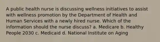 A public health nurse is discussing wellness initiatives to assist with wellness promotion by the Department of Health and Human Services with a newly hired nurse. Which of the information should the nurse discuss? a. Medicare b. Healthy People 2030 c. Medicaid d. National Institute on Aging