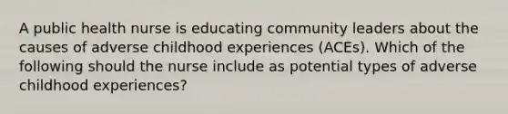 A public health nurse is educating community leaders about the causes of adverse childhood experiences (ACEs). Which of the following should the nurse include as potential types of adverse childhood experiences?