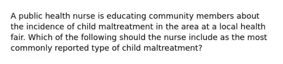 A public health nurse is educating community members about the incidence of child maltreatment in the area at a local health fair. Which of the following should the nurse include as the most commonly reported type of child maltreatment?