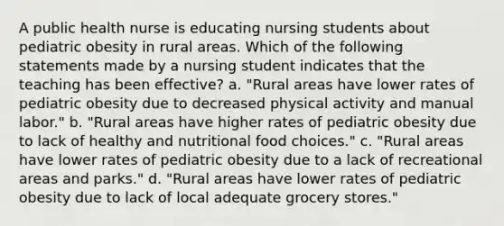 A public health nurse is educating nursing students about pediatric obesity in rural areas. Which of the following statements made by a nursing student indicates that the teaching has been effective? a. "Rural areas have lower rates of pediatric obesity due to decreased physical activity and manual labor." b. "Rural areas have higher rates of pediatric obesity due to lack of healthy and nutritional food choices." c. "Rural areas have lower rates of pediatric obesity due to a lack of recreational areas and parks." d. "Rural areas have lower rates of pediatric obesity due to lack of local adequate grocery stores."