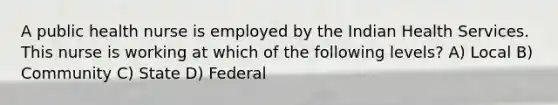 A public health nurse is employed by the Indian Health Services. This nurse is working at which of the following levels? A) Local B) Community C) State D) Federal