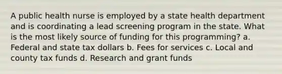 A public health nurse is employed by a state health department and is coordinating a lead screening program in the state. What is the most likely source of funding for this programming? a. Federal and state tax dollars b. Fees for services c. Local and county tax funds d. Research and grant funds