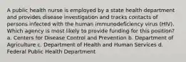 A public health nurse is employed by a state health department and provides disease investigation and tracks contacts of persons infected with the human immunodeficiency virus (HIV). Which agency is most likely to provide funding for this position? a. Centers for Disease Control and Prevention b. Department of Agriculture c. Department of Health and Human Services d. Federal Public Health Department