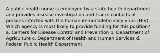 A public health nurse is employed by a state health department and provides disease investigation and tracks contacts of persons infected with the human immunodeficiency virus (HIV). Which agency is most likely to provide funding for this position? a. Centers for Disease Control and Prevention b. Department of Agriculture c. Department of Health and Human Services d. Federal Public Health Department