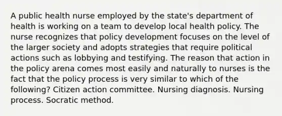 A public health nurse employed by the state's department of health is working on a team to develop local health policy. The nurse recognizes that policy development focuses on the level of the larger society and adopts strategies that require political actions such as lobbying and testifying. The reason that action in the policy arena comes most easily and naturally to nurses is the fact that the policy process is very similar to which of the following? Citizen action committee. Nursing diagnosis. Nursing process. Socratic method.