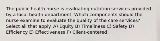 The public health nurse is evaluating nutrition services provided by a local health department. Which components should the nurse examine to evaluate the quality of the care services? Select all that apply. A) Equity B) Timeliness C) Safety D) Efficiency E) Effectiveness F) Client-centered