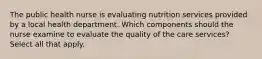 The public health nurse is evaluating nutrition services provided by a local health department. Which components should the nurse examine to evaluate the quality of the care services? Select all that apply.