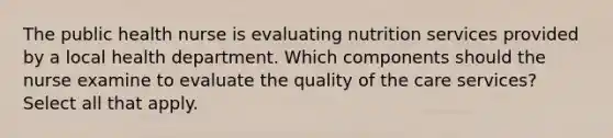 The public health nurse is evaluating nutrition services provided by a local health department. Which components should the nurse examine to evaluate the quality of the care services? Select all that apply.