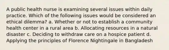 A public health nurse is examining several issues within daily practice. Which of the following issues would be considered an ethical dilemma? a. Whether or not to establish a community health center in a rural area b. Allocating resources in a natural disaster c. Deciding to withdraw care on a hospice patient d. Applying the principles of Florence Nightingale in Bangladesh