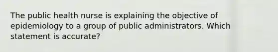 The public health nurse is explaining the objective of epidemiology to a group of public administrators. Which statement is accurate?