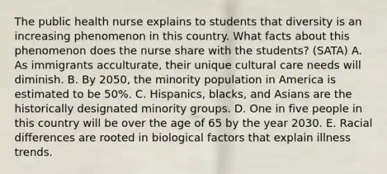 The public health nurse explains to students that diversity is an increasing phenomenon in this country. What facts about this phenomenon does the nurse share with the students? (SATA) A. As immigrants acculturate, their unique cultural care needs will diminish. B. By 2050, the minority population in America is estimated to be 50%. C. Hispanics, blacks, and Asians are the historically designated minority groups. D. One in five people in this country will be over the age of 65 by the year 2030. E. Racial differences are rooted in biological factors that explain illness trends.