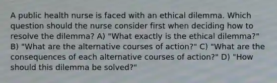 A public health nurse is faced with an ethical dilemma. Which question should the nurse consider first when deciding how to resolve the dilemma? A) "What exactly is the ethical dilemma?" B) "What are the alternative courses of action?" C) "What are the consequences of each alternative courses of action?" D) "How should this dilemma be solved?"