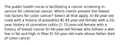 The public health nurse is facilitating a cancer screening in-service for colorectal cancer. Which clients present the fewest risk factors for colon cancer? Select all that apply. A) 80-year-old male with a history of prostatitis B) 45-year-old female with a 25-year history of ulcerative colitis C) 72-year-old female with a history of breast cancer D) 60-year-old female who follows a diet low in fat and high in fiber E) 50-year-old male whose father died of colon cancer