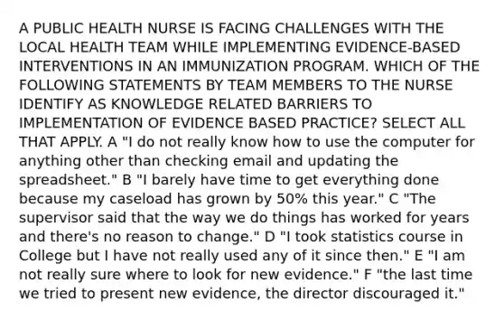 A PUBLIC HEALTH NURSE IS FACING CHALLENGES WITH THE LOCAL HEALTH TEAM WHILE IMPLEMENTING EVIDENCE-BASED INTERVENTIONS IN AN IMMUNIZATION PROGRAM. WHICH OF THE FOLLOWING STATEMENTS BY TEAM MEMBERS TO THE NURSE IDENTIFY AS KNOWLEDGE RELATED BARRIERS TO IMPLEMENTATION OF EVIDENCE BASED PRACTICE? SELECT ALL THAT APPLY. A "I do not really know how to use the computer for anything other than checking email and updating the spreadsheet." B "I barely have time to get everything done because my caseload has grown by 50% this year." C "The supervisor said that the way we do things has worked for years and there's no reason to change." D "I took statistics course in College but I have not really used any of it since then." E "I am not really sure where to look for new evidence." F "the last time we tried to present new evidence, the director discouraged it."