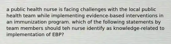 a public health nurse is facing challenges with the local public health team while implementing evidence-based interventions in an immunization program. which of the following statements by team members should teh nurse identify as knowledge-related to implementation of EBP?