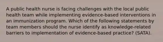 A public health nurse is facing challenges with the local public health team while implementing evidence-based interventions in an immunization program. Which of the following statements by team members should the nurse identify as knowledge-related barriers to implementation of evidence-based practice? (SATA).