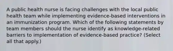 A public health nurse is facing challenges with the local public health team while implementing evidence-based interventions in an immunization program. Which of the following statements by team members should the nurse identify as knowledge-related barriers to implementation of evidence-based practice? (Select all that apply.)