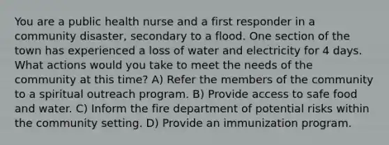 You are a public health nurse and a first responder in a community disaster, secondary to a flood. One section of the town has experienced a loss of water and electricity for 4 days. What actions would you take to meet the needs of the community at this time? A) Refer the members of the community to a spiritual outreach program. B) Provide access to safe food and water. C) Inform the fire department of potential risks within the community setting. D) Provide an immunization program.