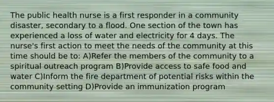 The public health nurse is a first responder in a community disaster, secondary to a flood. One section of the town has experienced a loss of water and electricity for 4 days. The nurse's first action to meet the needs of the community at this time should be to: A)Refer the members of the community to a spiritual outreach program B)Provide access to safe food and water C)Inform the fire department of potential risks within the community setting D)Provide an immunization program