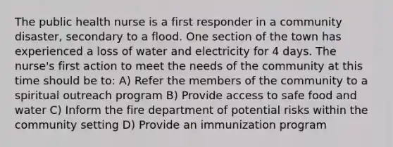 The public health nurse is a first responder in a community disaster, secondary to a flood. One section of the town has experienced a loss of water and electricity for 4 days. The nurse's first action to meet the needs of the community at this time should be to: A) Refer the members of the community to a spiritual outreach program B) Provide access to safe food and water C) Inform the fire department of potential risks within the community setting D) Provide an immunization program