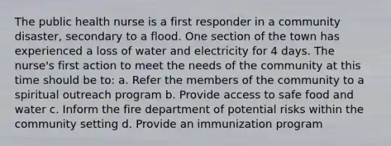 The public health nurse is a first responder in a community disaster, secondary to a flood. One section of the town has experienced a loss of water and electricity for 4 days. The nurse's first action to meet the needs of the community at this time should be to: a. Refer the members of the community to a spiritual outreach program b. Provide access to safe food and water c. Inform the fire department of potential risks within the community setting d. Provide an immunization program