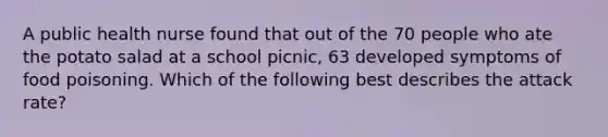 A public health nurse found that out of the 70 people who ate the potato salad at a school picnic, 63 developed symptoms of food poisoning. Which of the following best describes the attack rate?