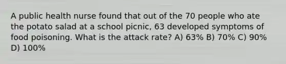 A public health nurse found that out of the 70 people who ate the potato salad at a school picnic, 63 developed symptoms of food poisoning. What is the attack rate? A) 63% B) 70% C) 90% D) 100%