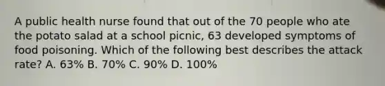 A public health nurse found that out of the 70 people who ate the potato salad at a school picnic, 63 developed symptoms of food poisoning. Which of the following best describes the attack rate? A. 63% B. 70% C. 90% D. 100%